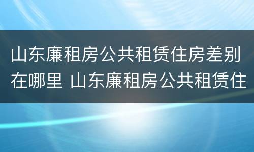 山东廉租房公共租赁住房差别在哪里 山东廉租房公共租赁住房差别在哪里查