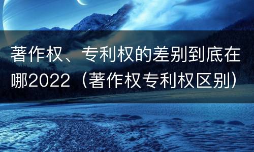 著作权、专利权的差别到底在哪2022（著作权专利权区别）