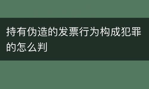 持有伪造的发票行为构成犯罪的怎么判