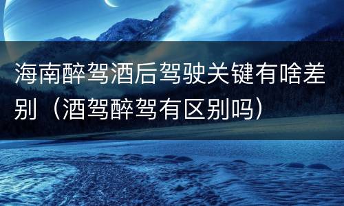 海南醉驾酒后驾驶关键有啥差别（酒驾醉驾有区别吗）