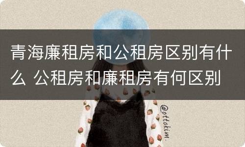 青海廉租房和公租房区别有什么 公租房和廉租房有何区别