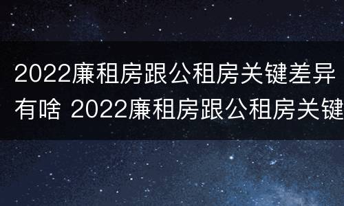 2022廉租房跟公租房关键差异有啥 2022廉租房跟公租房关键差异有啥不同