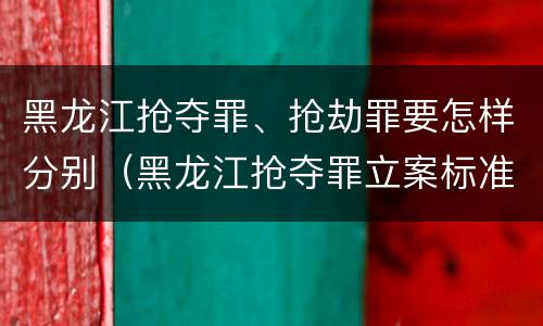 黑龙江抢夺罪、抢劫罪要怎样分别（黑龙江抢夺罪立案标准）