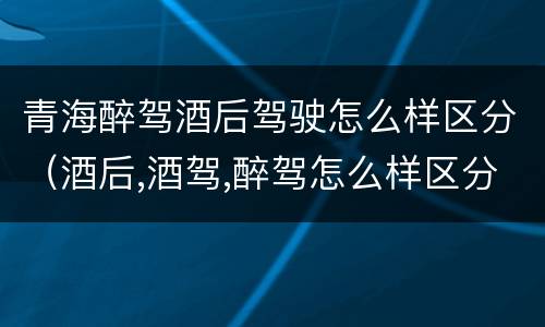 青海醉驾酒后驾驶怎么样区分（酒后,酒驾,醉驾怎么样区分）