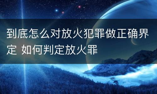 到底怎么对放火犯罪做正确界定 如何判定放火罪