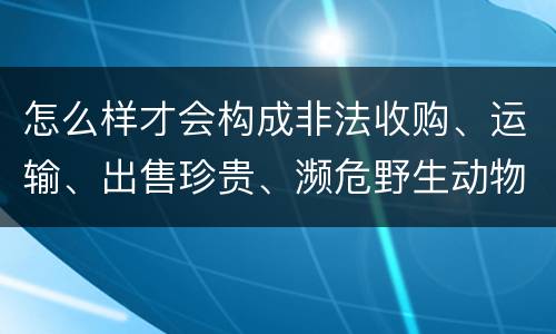 怎么样才会构成非法收购、运输、出售珍贵、濒危野生动物、珍贵、濒危野生动物制品罪
