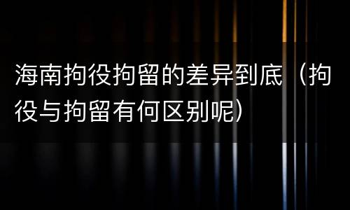 海南拘役拘留的差异到底（拘役与拘留有何区别呢）