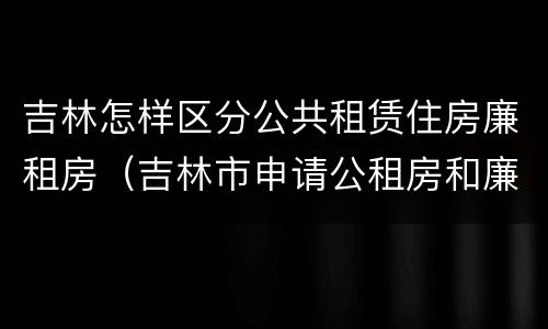 吉林怎样区分公共租赁住房廉租房（吉林市申请公租房和廉租房的条件）