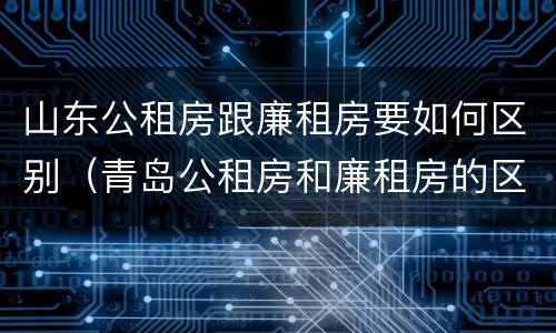 山东公租房跟廉租房要如何区别（青岛公租房和廉租房的区别）