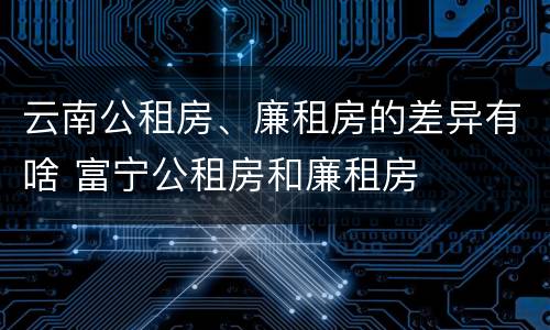 云南公租房、廉租房的差异有啥 富宁公租房和廉租房