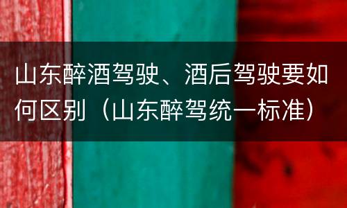 山东醉酒驾驶、酒后驾驶要如何区别（山东醉驾统一标准）