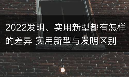 2022发明、实用新型都有怎样的差异 实用新型与发明区别