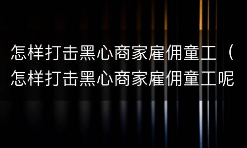 怎样打击黑心商家雇佣童工（怎样打击黑心商家雇佣童工呢）