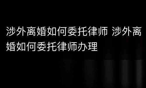 涉外离婚如何委托律师 涉外离婚如何委托律师办理
