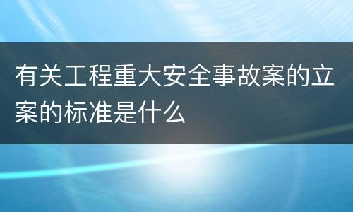 有关工程重大安全事故案的立案的标准是什么