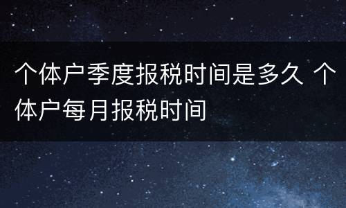 个体户季度报税时间是多久 个体户每月报税时间
