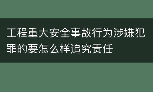 工程重大安全事故行为涉嫌犯罪的要怎么样追究责任