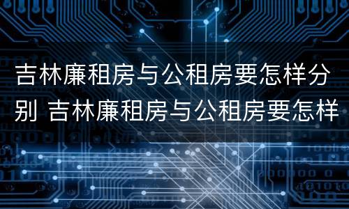吉林廉租房与公租房要怎样分别 吉林廉租房与公租房要怎样分别呢