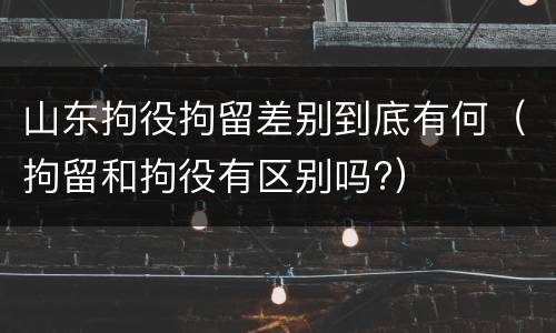 山东拘役拘留差别到底有何（拘留和拘役有区别吗?）