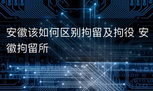 安徽该如何区别拘留及拘役 安徽拘留所