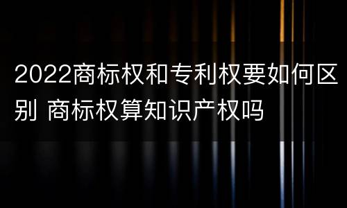 2022商标权和专利权要如何区别 商标权算知识产权吗
