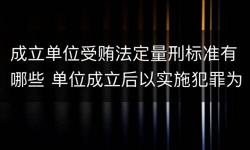 成立单位受贿法定量刑标准有哪些 单位成立后以实施犯罪为主要活动