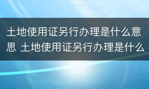 土地使用证另行办理是什么意思 土地使用证另行办理是什么意思啊
