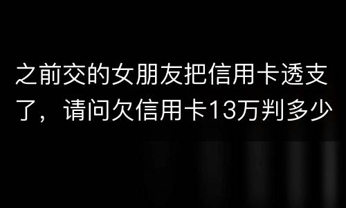 之前交的女朋友把信用卡透支了，请问欠信用卡13万判多少年