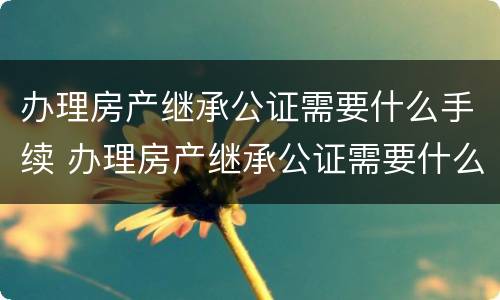 办理房产继承公证需要什么手续 办理房产继承公证需要什么手续费用
