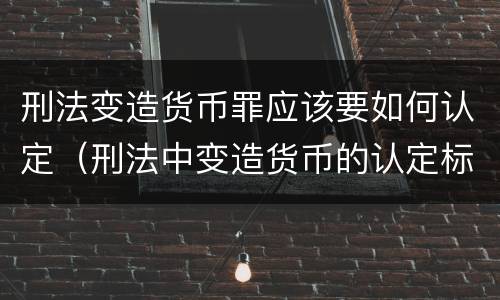 刑法变造货币罪应该要如何认定（刑法中变造货币的认定标准为）