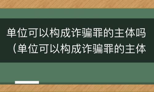单位可以构成诈骗罪的主体吗（单位可以构成诈骗罪的主体吗）
