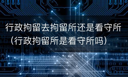 行政拘留去拘留所还是看守所（行政拘留所是看守所吗）