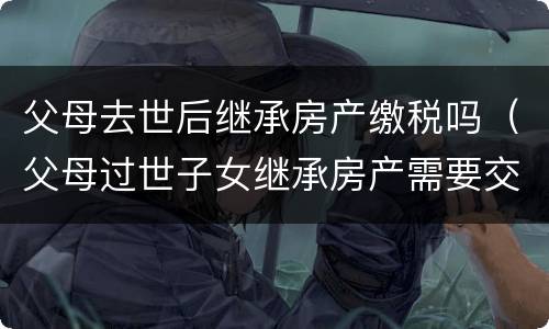 父母去世后继承房产缴税吗（父母过世子女继承房产需要交税么）