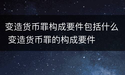 变造货币罪构成要件包括什么 变造货币罪的构成要件