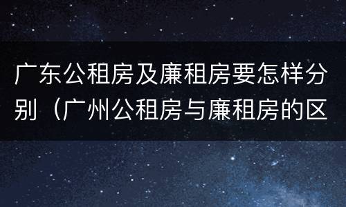 广东公租房及廉租房要怎样分别（广州公租房与廉租房的区别）