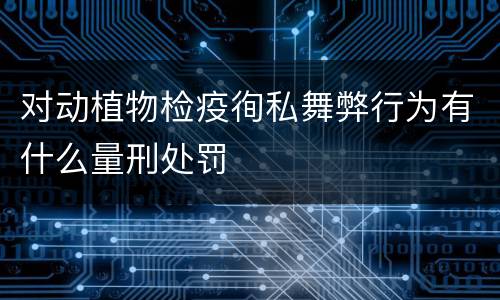 对动植物检疫徇私舞弊行为有什么量刑处罚