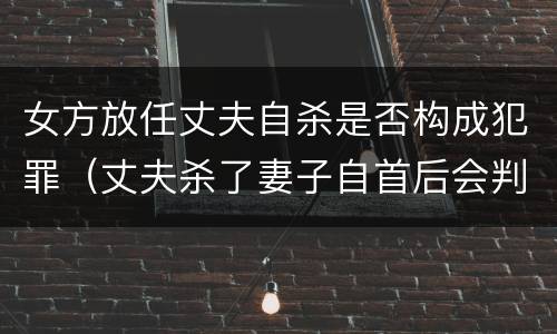 女方放任丈夫自杀是否构成犯罪（丈夫杀了妻子自首后会判死刑吗）