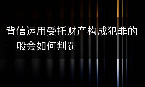 背信运用受托财产构成犯罪的一般会如何判罚