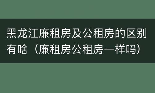 黑龙江廉租房及公租房的区别有啥（廉租房公租房一样吗）
