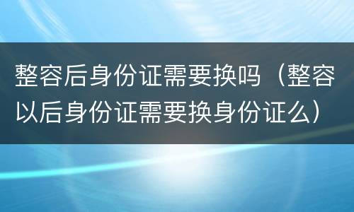 整容后身份证需要换吗（整容以后身份证需要换身份证么）