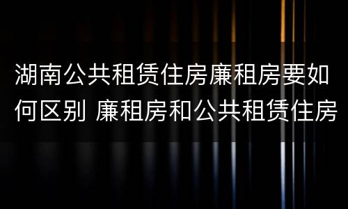 湖南公共租赁住房廉租房要如何区别 廉租房和公共租赁住房的区别