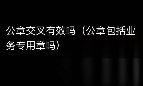 公章交叉有效吗（公章包括业务专用章吗）