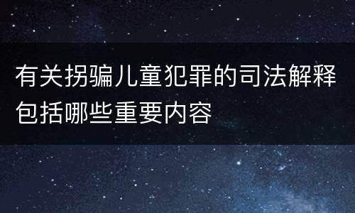 有关拐骗儿童犯罪的司法解释包括哪些重要内容