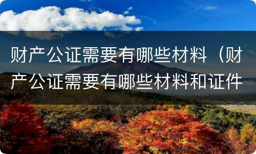 财产公证需要有哪些材料（财产公证需要有哪些材料和证件）