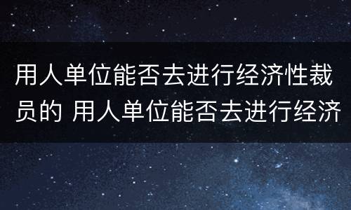 用人单位能否去进行经济性裁员的 用人单位能否去进行经济性裁员的程序