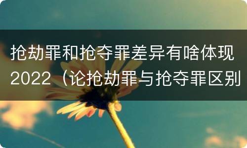 抢劫罪和抢夺罪差异有啥体现2022（论抢劫罪与抢夺罪区别）