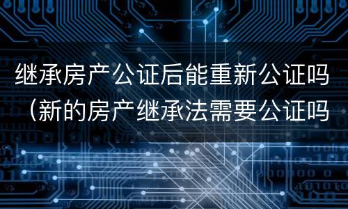 继承房产公证后能重新公证吗(新的房产继承法需要公证吗)