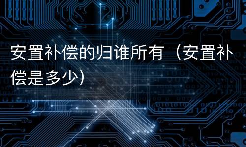 安置补偿的归谁所有（安置补偿是多少）