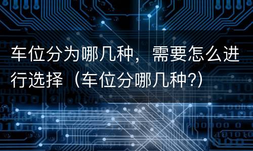 车位分为哪几种，需要怎么进行选择（车位分哪几种?）