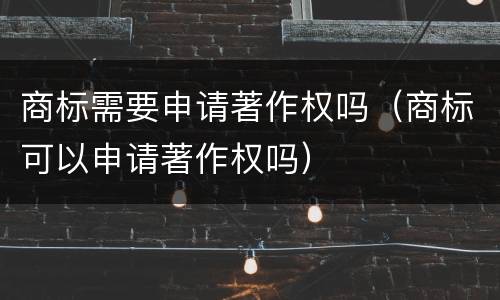 商标需要申请著作权吗（商标可以申请著作权吗）